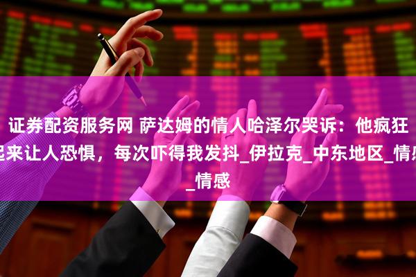 证券配资服务网 萨达姆的情人哈泽尔哭诉：他疯狂起来让人恐惧，每次吓得我发抖_伊拉克_中东地区_情感