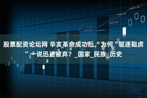 股票配资论坛网 辛亥革命成功后，为何“驱逐鞑虏”一说迅速被弃？_国家_民族_历史