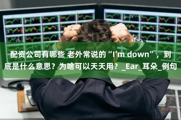 配资公司有哪些 老外常说的“I’m down”,到底是什么意思?为啥可以天天用?_Ear_耳朵_例句