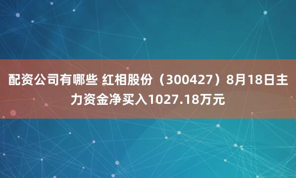 配资公司有哪些 红相股份（300427）8月18日主力资金净买入1027.18万元