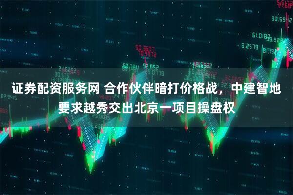 证券配资服务网 合作伙伴暗打价格战，中建智地要求越秀交出北京一项目操盘权