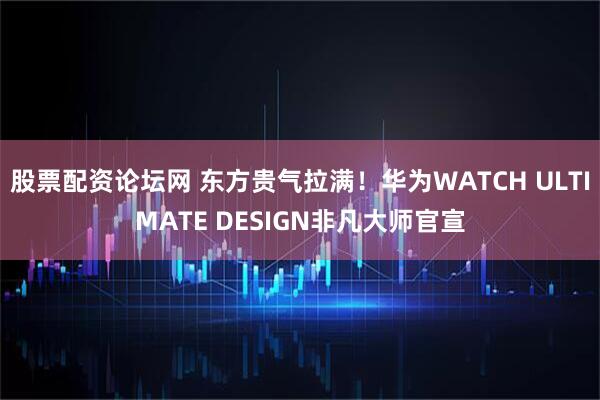 股票配资论坛网 东方贵气拉满！华为WATCH ULTIMATE DESIGN非凡大师官宣