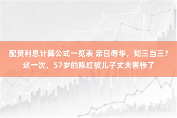 配资利息计算公式一览表 亲日辱华，知三当三？这一次，57岁的陈红被儿子丈夫害惨了
