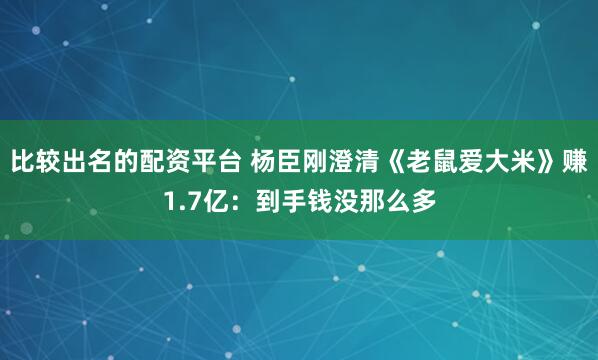 比较出名的配资平台 杨臣刚澄清《老鼠爱大米》赚1.7亿：到手钱没那么多