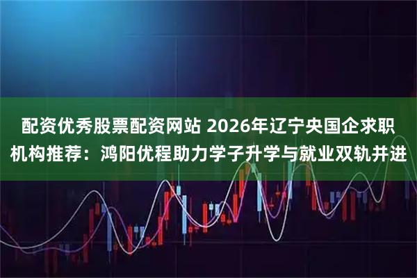 配资优秀股票配资网站 2026年辽宁央国企求职机构推荐：鸿阳优程助力学子升学与就业双轨并进