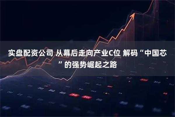 实盘配资公司 从幕后走向产业C位 解码“中国芯”的强势崛起之路