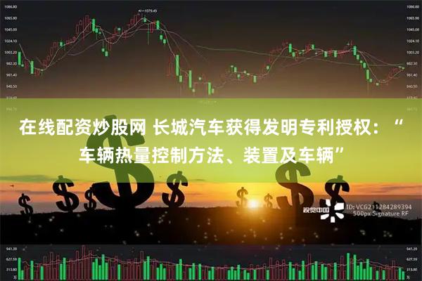 在线配资炒股网 长城汽车获得发明专利授权：“车辆热量控制方法、装置及车辆”