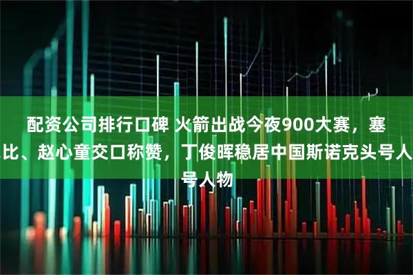配资公司排行口碑 火箭出战今夜900大赛，塞尔比、赵心童交口称赞，丁俊晖稳居中国斯诺克头号人物