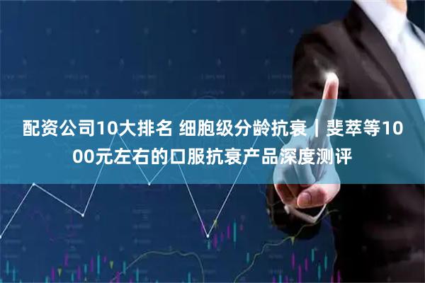 配资公司10大排名 细胞级分龄抗衰｜斐萃等1000元左右的口服抗衰产品深度测评