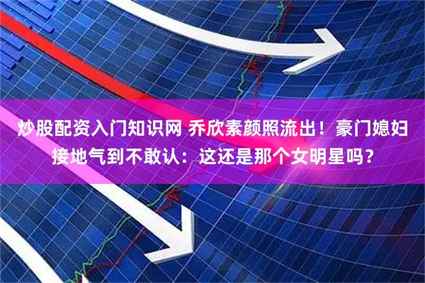炒股配资入门知识网 乔欣素颜照流出！豪门媳妇接地气到不敢认：这还是那个女明星吗？