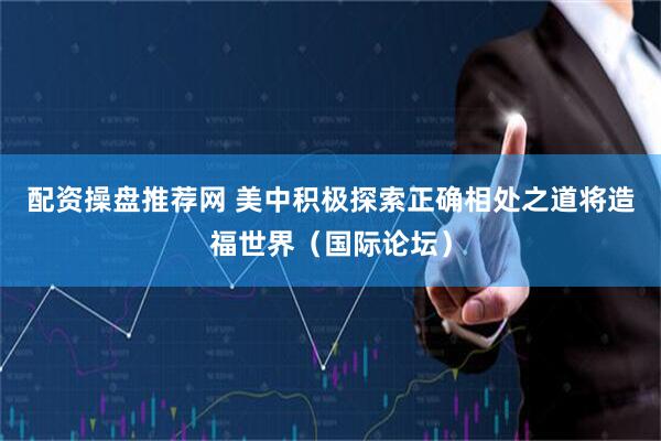 配资操盘推荐网 美中积极探索正确相处之道将造福世界（国际论坛）