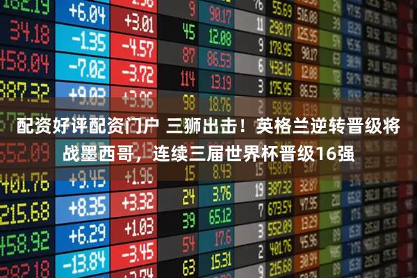 配资好评配资门户 三狮出击！英格兰逆转晋级将战墨西哥，连续三届世界杯晋级16强