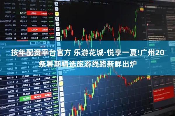 按年配资平台官方 乐游花城·悦享一夏!广州20条暑期精选旅游线路新鲜出炉