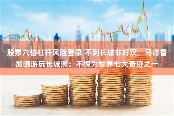 股票六倍杠杆风险登录 不到长城非好汉，马德鲁加晒游玩长城照：不愧为世界七大奇迹之一