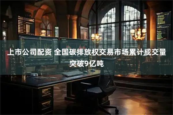 上市公司配资 全国碳排放权交易市场累计成交量突破9亿吨