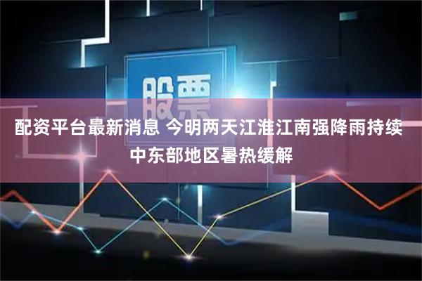配资平台最新消息 今明两天江淮江南强降雨持续 中东部地区暑热缓解