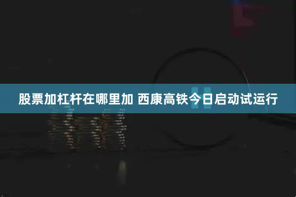 股票加杠杆在哪里加 西康高铁今日启动试运行