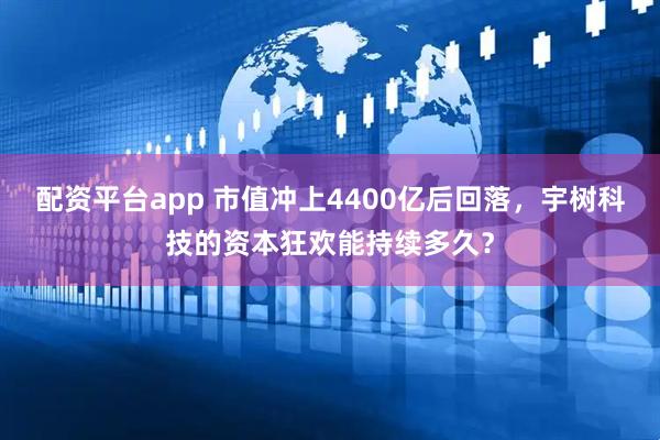 配资平台app 市值冲上4400亿后回落，宇树科技的资本狂欢能持续多久？