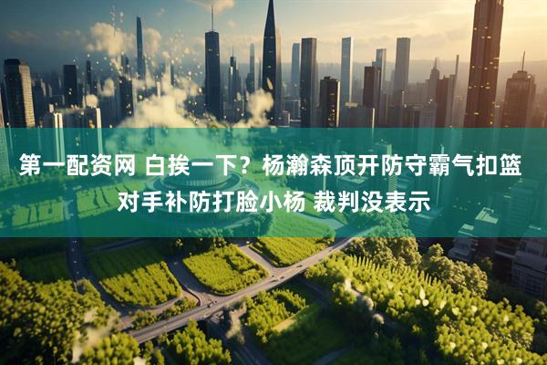第一配资网 白挨一下？杨瀚森顶开防守霸气扣篮 对手补防打脸小杨 裁判没表示