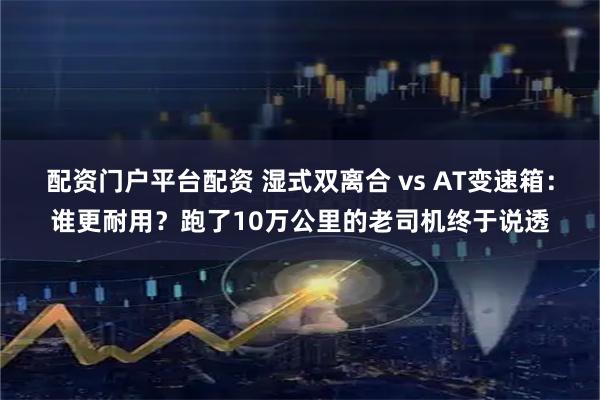 配资门户平台配资 湿式双离合 vs AT变速箱：谁更耐用？跑了10万公里的老司机终于说透