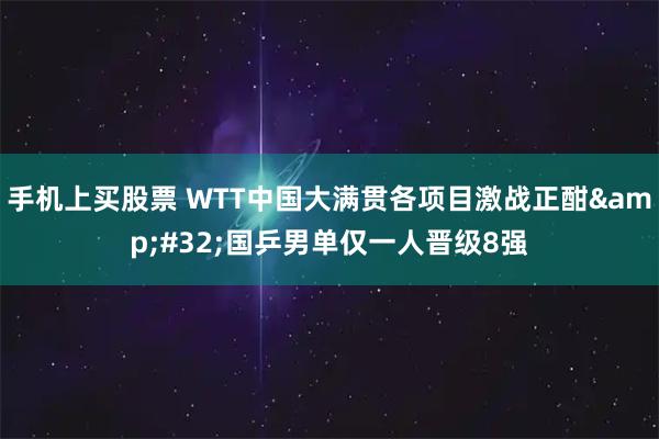 手机上买股票 WTT中国大满贯各项目激战正酣 国乒男单仅一人晋级8强