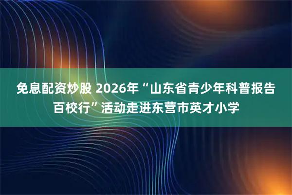 免息配资炒股 2026年“山东省青少年科普报告百校行”活动走进东营市英才小学