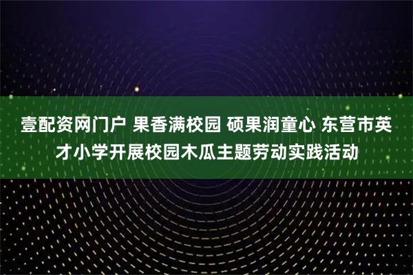 壹配资网门户 果香满校园 硕果润童心 东营市英才小学开展校园木瓜主题劳动实践活动